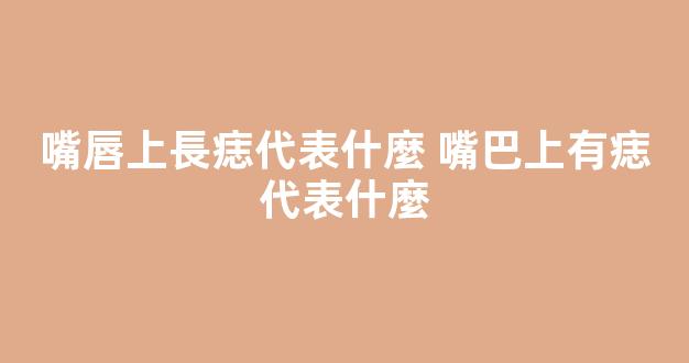 嘴唇上長痣代表什麼 嘴巴上有痣代表什麼